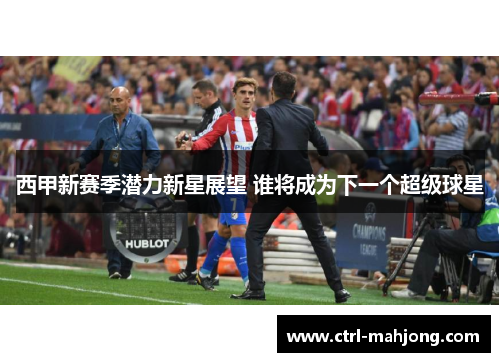 西甲新赛季潜力新星展望 谁将成为下一个超级球星