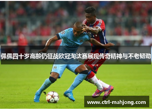 佩佩四十岁高龄仍征战欧冠淘汰赛展现传奇精神与不老韧劲