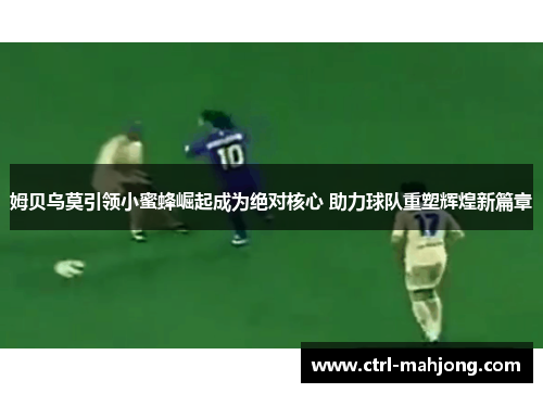 姆贝乌莫引领小蜜蜂崛起成为绝对核心 助力球队重塑辉煌新篇章