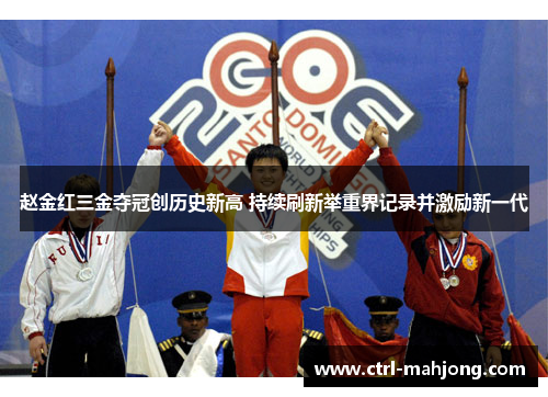 赵金红三金夺冠创历史新高 持续刷新举重界记录并激励新一代
